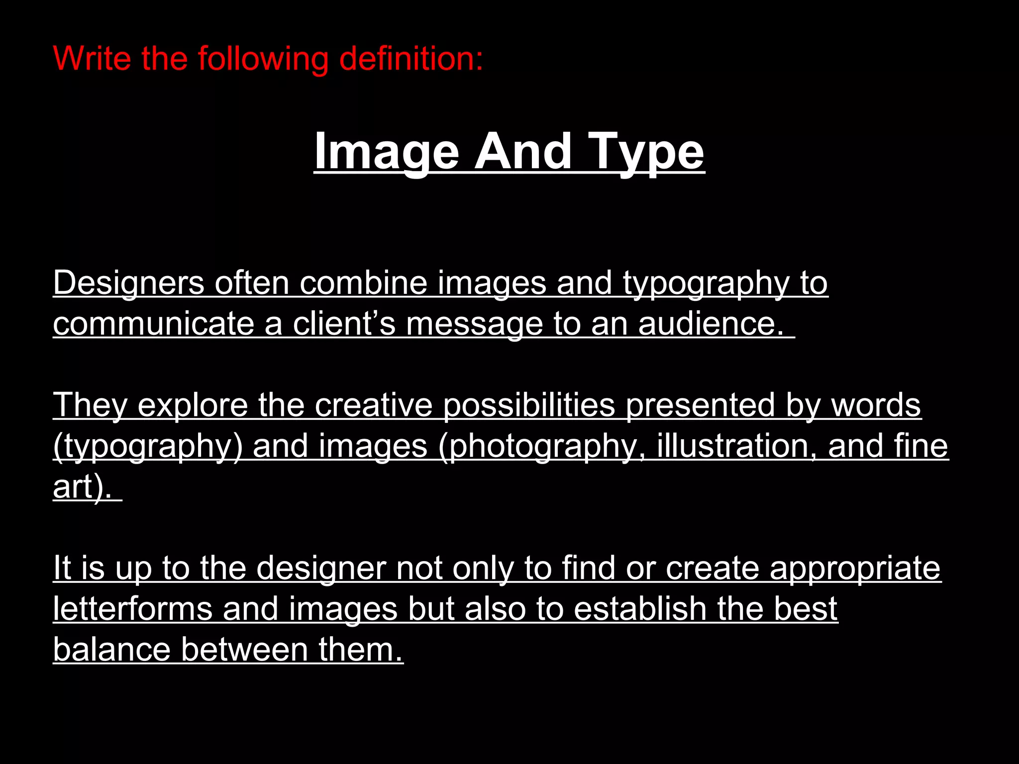 Write the following definition:
Image And Type
Designers often combine images and typography to
communicate a client’s message to an audience.
They explore the creative possibilities presented by words
(typography) and images (photography, illustration, and fine
art).
It is up to the designer not only to find or create appropriate
letterforms and images but also to establish the best
balance between them.
 