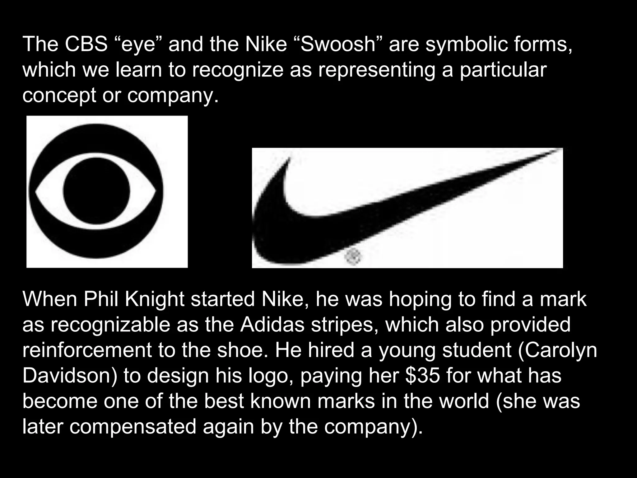 The CBS “eye” and the Nike “Swoosh” are symbolic forms,
which we learn to recognize as representing a particular
concept or company.
When Phil Knight started Nike, he was hoping to find a mark
as recognizable as the Adidas stripes, which also provided
reinforcement to the shoe. He hired a young student (Carolyn
Davidson) to design his logo, paying her $35 for what has
become one of the best known marks in the world (she was
later compensated again by the company).
 