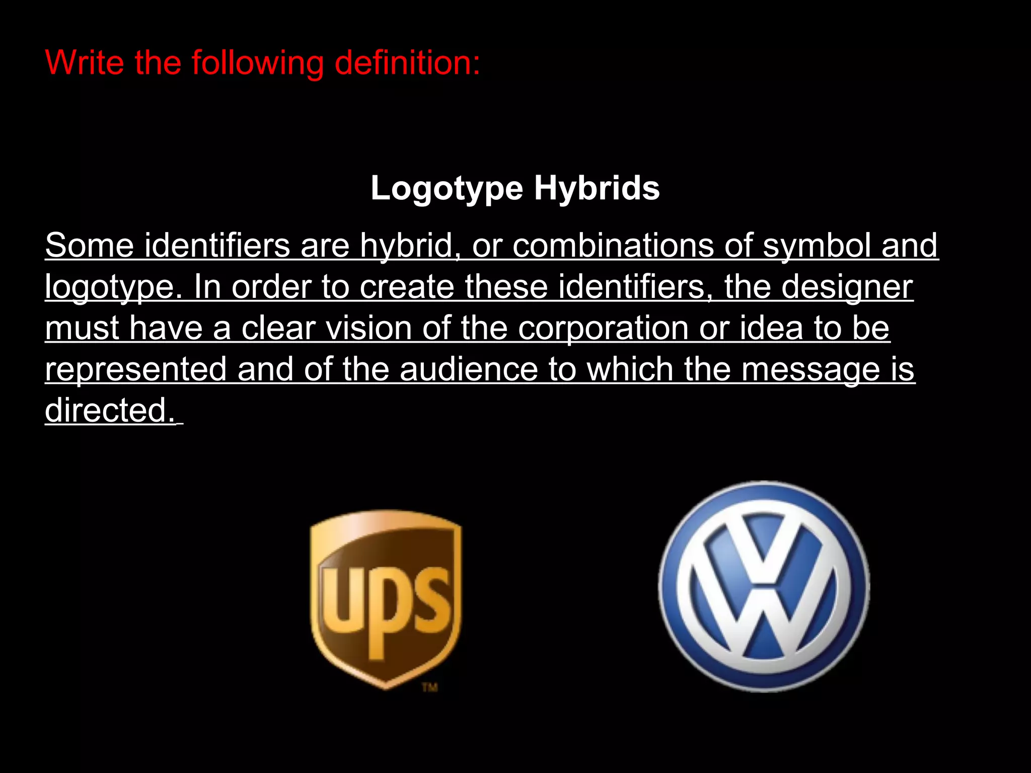 Write the following definition:
Logotype Hybrids
Some identifiers are hybrid, or combinations of symbol and
logotype. In order to create these identifiers, the designer
must have a clear vision of the corporation or idea to be
represented and of the audience to which the message is
directed.
 