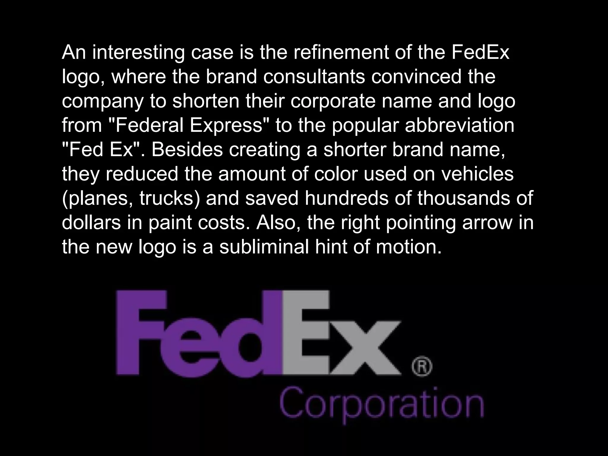 An interesting case is the refinement of the FedEx
logo, where the brand consultants convinced the
company to shorten their corporate name and logo
from "Federal Express" to the popular abbreviation
"Fed Ex". Besides creating a shorter brand name,
they reduced the amount of color used on vehicles
(planes, trucks) and saved hundreds of thousands of
dollars in paint costs. Also, the right pointing arrow in
the new logo is a subliminal hint of motion.
 