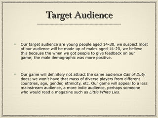 Target AudienceTarget Audience
Our target audience are young people aged 14-30, we suspect most
of our audience will be made up of males aged 14-20, we believe
this because the when we got people to give feedback on our
game; the male demographic was more positive.
Our game will definitely not attract the same audience Call of Duty
does; we won’t have that mass of diverse players from different
countries, age, gender, ethnicity, etc. Our game will appeal to a less
mainstream audience, a more indie audience, perhaps someone
who would read a magazine such as Little White Lies.
 
