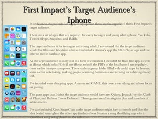First Impact’s Target Audience’sFirst Impact’s Target Audience’s
IphoneIphoneIn addition to the pre-installed apps, in my opinion these are the apps that I think First Impact’s
target audience.
There are a set of apps that are required for every teenager and young adults phone; YouTube,
Twitter, Skype, Snapchat, and IMDb.
The target audience is for teenagers and young adult, I envisioned that the target audience
would like films and television a lot so I included a cinema’s app, the BBC iPlayer app and the
internet movie database app.
As the target audience is likely still in a form of education I included the train line app, as well
as iBooks which holds PDFs (I use iBooks to hold the PDFs of the local buses I use regularly,
these are for transport purposes. There is also a group folder filled with useful apps for lessons,
some are for note taking, making graphs, scanning documents and revising for a driving theory
test.
I’ve included some shopping apps; Amazon and GAME, this covers everything and allows focus
on gaming.
The game apps that I think the target audience would have are; Quizup, Jetpack Joyride, Clash
of Clans, and Balloon Tower Defence 3. These games are all strategic to play and have lots of
achievements.
I’ve also included Xbox SmartGlass as the target audience might have a console and likes the
idea behind smartglass. the other app i included was Shazam a song identifying app which
identifies a song being played on the radio.
 