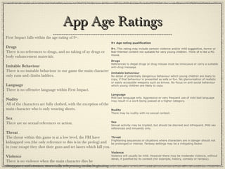 App Age RatingsApp Age Ratings
9+ Age rating qualification
9+. This rating may include cartoon violence and/or mild suggestive, horror or
fear-themed content not suitable for very young children. Think of it like a PG
movie.
Drugs
References to illegal drugs or drug misuse must be innocuous or carry a suitable
anti-drug message.
Imitable behaviour
No detail of potentially dangerous behaviour which young children are likely to
copy, if that behaviour is presented as safe or fun. No glamorisation of realistic
or easily accessible weapons such as knives. No focus on anti-social behaviour
which young children are likely to copy.
Language
Mild bad language only. Aggressive or very frequent use of mild bad language
may result in a work being passed at a higher category.
Nudity
There may be nudity with no sexual context.
Sex
Sexual activity may be implied, but should be discreet and infrequent. Mild sex
references and innuendo only.
Threat
Frightening sequences or situations where characters are in danger should not
be prolonged or intense. Fantasy settings may be a mitigating factor.
Violence
Violence will usually be mild. However there may be moderate violence, without
detail, if justified by its context (for example, history, comedy or fantasy).
First Impact falls within the age rating of 9+.
Drugs
There is no references to drugs, and no taking of ay drugs or
body enhancement materials.
Imitable Behaviour
There is no imitable behaviour in our game the main character
only runs and climbs ladders.
Language
There is no offensive language within First Impact.
Nudity
All of the characters are fully clothed, with the exception of the
main character who is only wearing shorts.
Sex
There are no sexual references or action.
Threat
The threat within this game is at a low level, the FBI have
kidnapped you (the only reference to this is in the prolog) and
in your escape they shot their guns and set lasers which kill you.
Violence
There is no violence when the main character dies he
disappears and restarts, essentially teleporting to the beginning.
 
