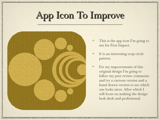 App Icon To ImproveApp Icon To Improve
This is the app icon I’m going to
use for First Impact.
It is an interesting crop circle
pattern.
For my improvements of this
original design I’m going to
follow my peer review comments
and try a cartoon version and a
hand drawn version to see which
one looks nicer. After which I
will focus on making the design
look sleek and professional.
 