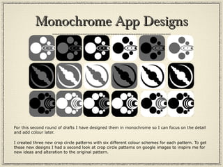 Monochrome App DesignsMonochrome App Designs
For this second round of drafts I have designed them in monochrome so I can focus on the detail
and add colour later.
I created three new crop circle patterns with six different colour schemes for each pattern. To get
these new designs I had a second look at crop circle patterns on google images to inspire me for
new ideas and alteration to the original pattern.
 
