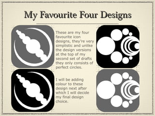My Favourite Four DesignsMy Favourite Four Designs
These are my four
favourite icon
designs, they’re very
simplistic and unlike
the design versions
at the top of my
second set of drafts
they only consists of
perfect circles.
I will be adding
colour to these
design next after
which I will decide
my final design
choice.
 