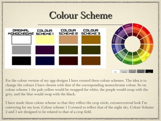 Colour SchemeColour Scheme
For the colour version of my app designs I have created these colour schemes. The idea is to
change the colours I have chosen with that of the corresponding monochrome colour. So on
colour scheme 1 the pale yellow would be swapped for white, the purple would swap with the
grey, and the blue would swap with the black.
I have made these colour scheme so that they reflect the crop circle, extraterrestrial look I’m
conveying for my icon. Colour scheme 1 I created to reflect that of the night sky, Colour Scheme
2 and 3 are designed to be related to that of a crop field.
 