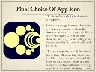 Final Choice Of App IconFinal Choice Of App Icon
This is my finale choice in design for
my app icon.
I chose this design because it has a nice
eye pleasing contrast in colour, the
colours mimic a calming style similar to
that of the night sky with the stars
shinning, the design is interesting and
abstract yet relaying the sci-fi alien look
I needed.
This app design ties in with the science
fiction fans within my target audience
(of children) as most television and kids
films are sci-fi related I think that the
science fiction fans within the child age
range is large and will continue to grow.
 