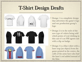 T-Shirt Design DraftsT-Shirt Design Drafts
Design 1 is a simplistic design
that advertises the game’s logo
and our production group’s
logo
Design 2 is in the style of the
new type of t-shirts being sold
which prints of real clothing in
this case it’s an FBI agents suit
with a clip on badge.
Design 3 is a blue t-shirt with a
laser trap (an object) from the
game printed in the centre, the
cuffs of the arms have also had
the laser’s red added instead of
the blue.
 