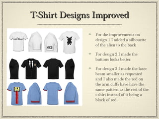 T-Shirt Designs ImprovedT-Shirt Designs Improved
For the improvements on
design 1 I added a silhouette
of the alien to the back
For design 2 I made the
buttons looks better.
For design 3 I made the laser
beam smaller as requested
and I also made the red on
the arm cuffs have have the
same pattern as the rest of the
t-shirt instead of it being a
block of red.
 