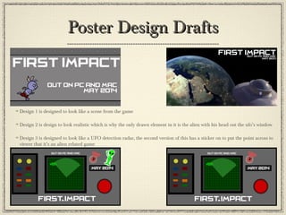 Poster Design DraftsPoster Design Drafts
Design 1 is designed to look like a scene from the game
Design 2 is design to look realistic which is why the only drawn element in it is the alien with his head out the ufo’s window
Design 3 is designed to look like a UFO detection radar, the second version of this has a sticker on to put the point across to
viewer that it’s an alien related game
 