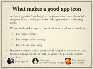 What makes a good app iconWhat makes a good app icon
A clear suggestive logo that gives the viewer an obvious idea of what
the game is, e.g. showing a solider with a gun suggests a shooting
game.
When people look at apps to download most only look at two things;
The image and title
The image and star rating
The title and star rating
If a person doesn’t look at the title of the app then they rely on what
the icon’s image tells them what the game is to persuade them to
download it.
Shooting game
Card game
(unclear what type though)
Your guess is as
good as mine
 