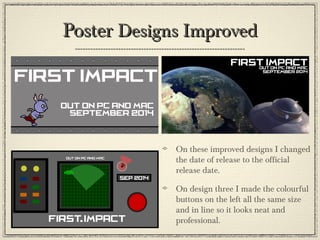 PosterPoster Designs ImprovedDesigns Improved
On these improved designs I changed
the date of release to the official
release date.
On design three I made the colourful
buttons on the left all the same size
and in line so it looks neat and
professional.
 