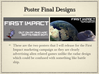 Poster Final DesignsPoster Final Designs
These are the two posters that I will release for the First
Impact marketing campaign as they are clearly
advertising alien related games unlike the radar design
which could be confused with something like battle
ship.
 