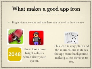What makes a good app iconWhat makes a good app icon
Bright vibrant colours and sun flares can be used to draw the eye.
These icons have
bright colours
which draw your
eye in.
This icon is very plain and
the main colour matches
the app store background
making it less obvious to
see.
 