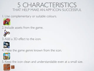 5 CHARACTERISTICS
THAT HELP MAKE AN APP ICON SUCCESSFUL
1. Use complementary or suitable colours.	

!
!
2. Include assets from the game.	

!
!
3.Add a 3D effect to the icon.	

!
!
4. Make the game genre known from the icon.	

!
!
5. Keep the icon clean and understandable even at a small size.	

!
 