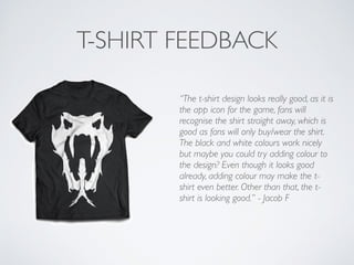 T-SHIRT FEEDBACK
“The t-shirt design looks really good, as it is
the app icon for the game, fans will
recognise the shirt straight away, which is
good as fans will only buy/wear the shirt.
The black and white colours work nicely
but maybe you could try adding colour to
the design? Even though it looks good
already, adding colour may make the t-
shirt even better. Other than that, the t-
shirt is looking good.” - Jacob F	

!
 