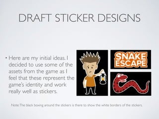 DRAFT STICKER DESIGNS
• Here are my initial ideas. I
decided to use some of the
assets from the game as I
feel that these represent the
game’s identity and work
really well as stickers.
Note:The black boxing around the stickers is there to show the white borders of the stickers.
 