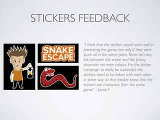 STICKERS FEEDBACK
“I think that the stickers would work well in
promoting the game, but only if they were
stuck all in the same place.There isn’t any
link between the snake and the Jimmy
character, not even colours. For the sticker
campaign to really be successful, the
stickers need to be linked with each other
in some way so that people know that the
stickers are characters from the same
game” - Jacob F	

 