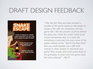 DRAFT DESIGN FEEDBACK
“I like the fact that you have included a
number of the game assets on the poster to
create a link with the characters and the
game title. I like the position of Jimmy behind
the plant, but I think the snake needs to be
moved somewhere else as it looks like
everything is crammed into one corner of the
poster. Instead of the “Search the App Store”
text, you could possibly use a QR code
instead to direct people to download your
game? Also, maybe add small screenshots of
the gameplay to show what the game looks
like when playing?” - Mel R	

!
 