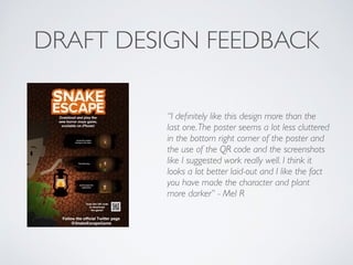 DRAFT DESIGN FEEDBACK
“I deﬁnitely like this design more than the
last one.The poster seems a lot less cluttered
in the bottom right corner of the poster and
the use of the QR code and the screenshots
like I suggested work really well. I think it
looks a lot better laid-out and I like the fact
you have made the character and plant
more darker” - Mel R	

!
 