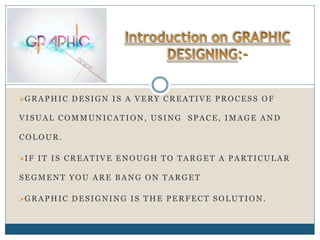 GRAPHIC DESIGN IS A VERY CREATIVE PROCESS OF
VISUAL COMMUNICATION, USING SPACE, IMAGE AND
COLOUR.
IF IT IS CREATIVE ENOUGH TO TARGET A PARTICULAR
SEGMENT YOU ARE BANG ON TARGET
GRAPHIC DESIGNING IS THE PERFECT SOLUTION.
 