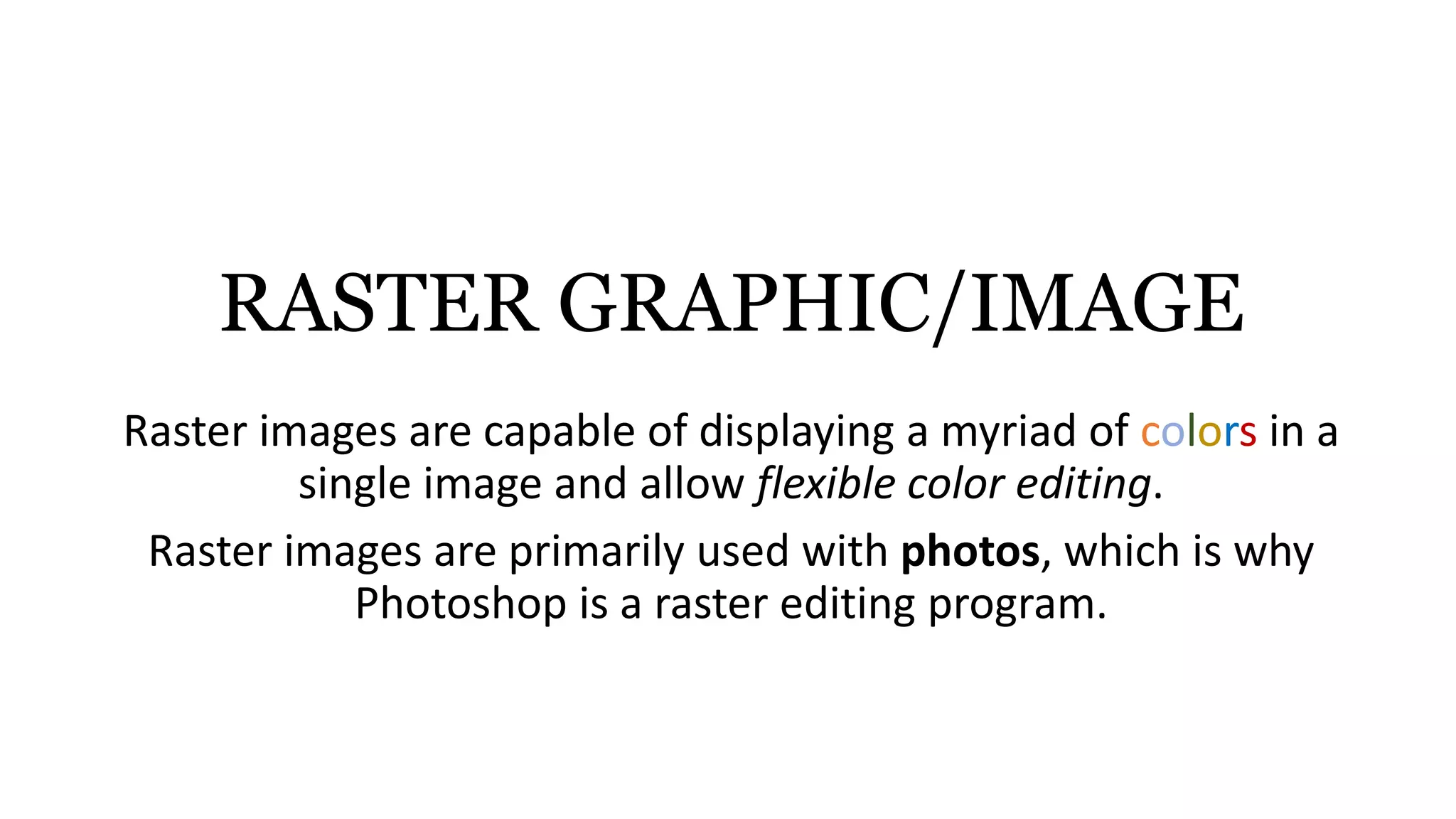 RASTER GRAPHIC/IMAGE
Raster images are capable of displaying a myriad of colors in a
single image and allow flexible color editing.
Raster images are primarily used with photos, which is why
Photoshop is a raster editing program.
 