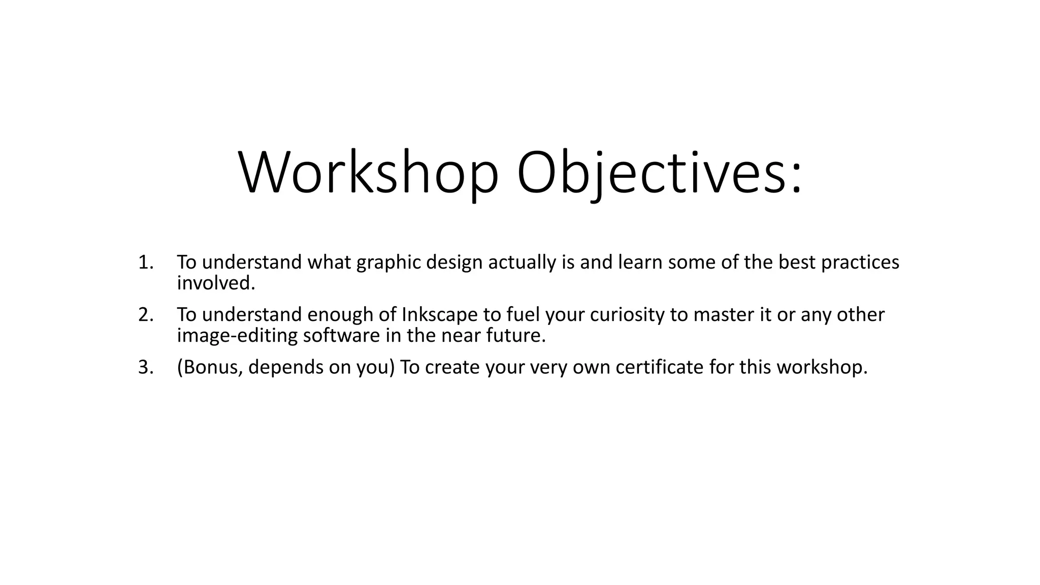 Workshop Objectives:
1. To understand what graphic design actually is and learn some of the best practices
involved.
2. To understand enough of Inkscape to fuel your curiosity to master it or any other
image-editing software in the near future.
3. (Bonus, depends on you) To create your very own certificate for this workshop.
 