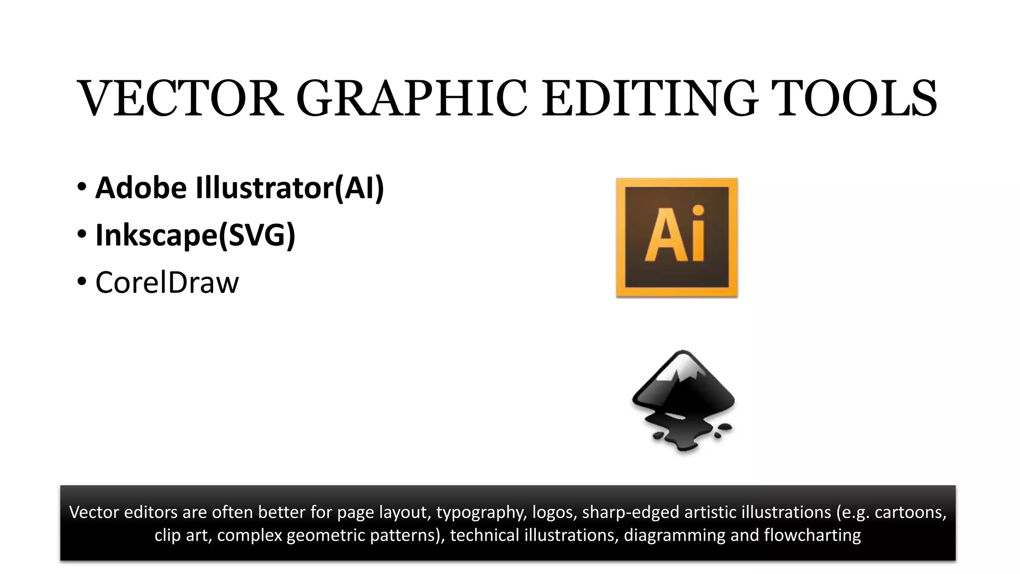 VECTOR GRAPHIC EDITING TOOLS
• Adobe Illustrator(AI)
• Inkscape(SVG)
• CorelDraw
Vector editors are often better for page layout, typography, logos, sharp-edged artistic illustrations (e.g. cartoons,
clip art, complex geometric patterns), technical illustrations, diagramming and flowcharting
 