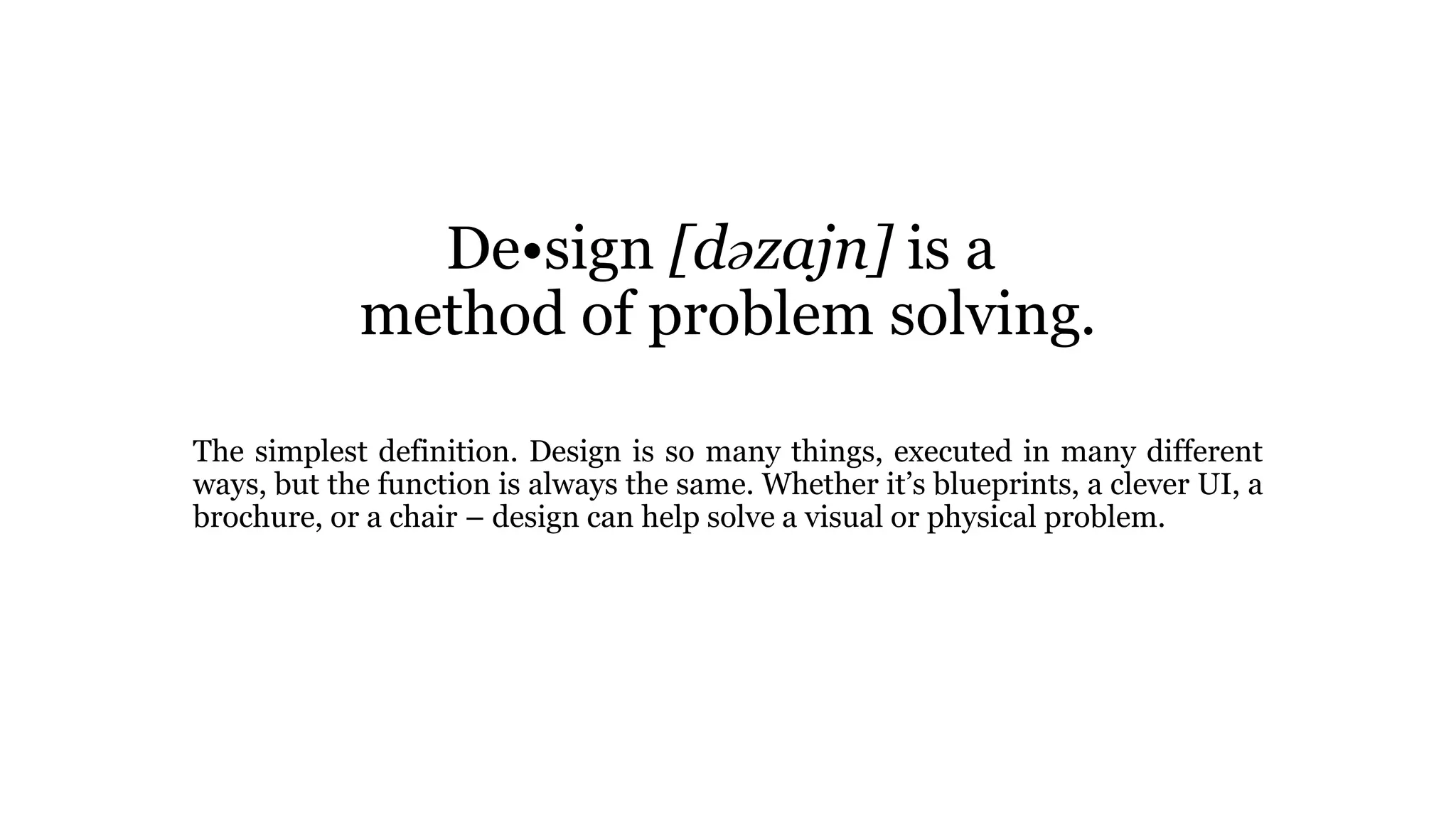 De•sign [dəzajn] is a
method of problem solving.
The simplest definition. Design is so many things, executed in many different
ways, but the function is always the same. Whether it’s blueprints, a clever UI, a
brochure, or a chair – design can help solve a visual or physical problem.
 