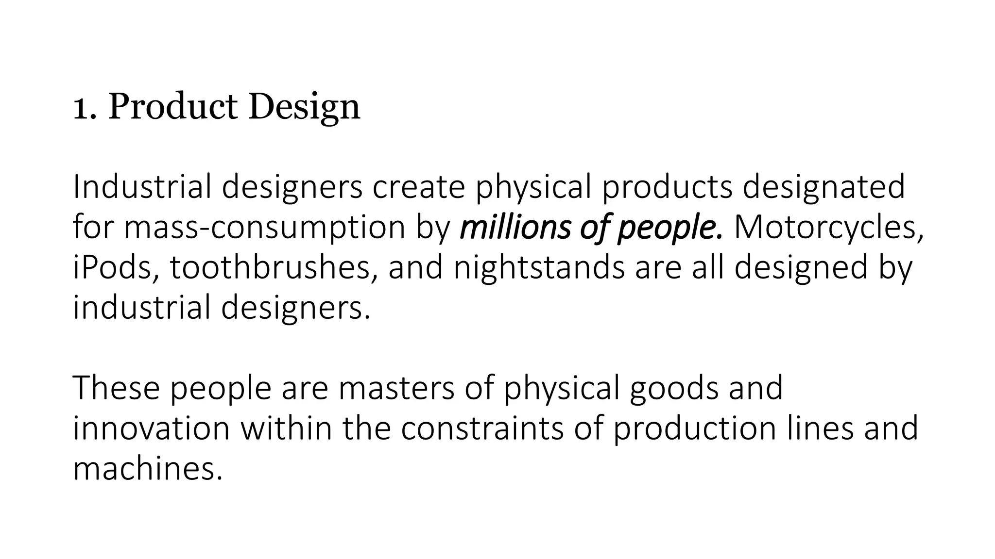 1. Product Design
Industrial designers create physical products designated
for mass-consumption by millions of people. Motorcycles,
iPods, toothbrushes, and nightstands are all designed by
industrial designers.
These people are masters of physical goods and
innovation within the constraints of production lines and
machines.
 