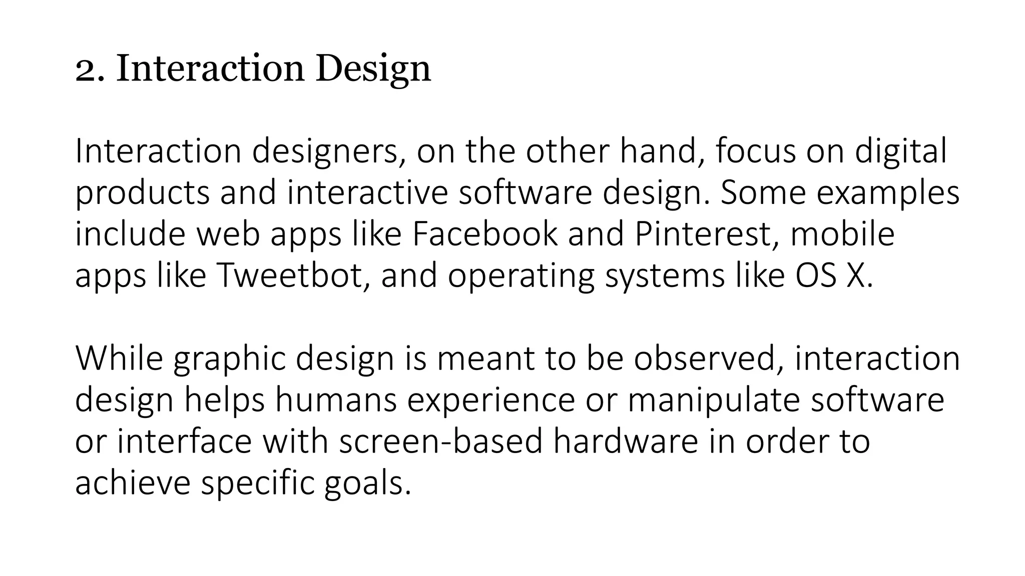 2. Interaction Design
Interaction designers, on the other hand, focus on digital
products and interactive software design. Some examples
include web apps like Facebook and Pinterest, mobile
apps like Tweetbot, and operating systems like OS X.
While graphic design is meant to be observed, interaction
design helps humans experience or manipulate software
or interface with screen-based hardware in order to
achieve specific goals.
 
