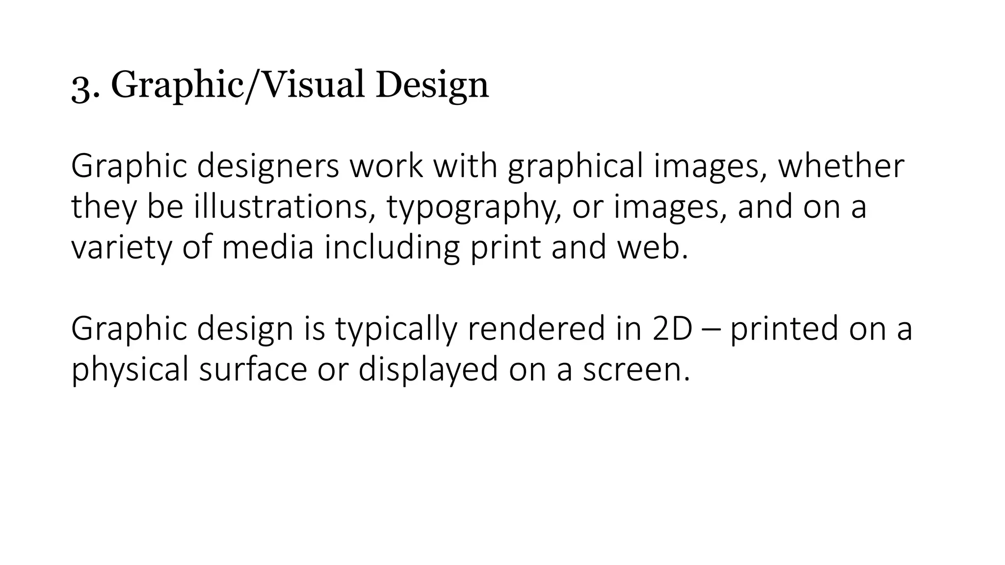 3. Graphic/Visual Design
Graphic designers work with graphical images, whether
they be illustrations, typography, or images, and on a
variety of media including print and web.
Graphic design is typically rendered in 2D – printed on a
physical surface or displayed on a screen.
 