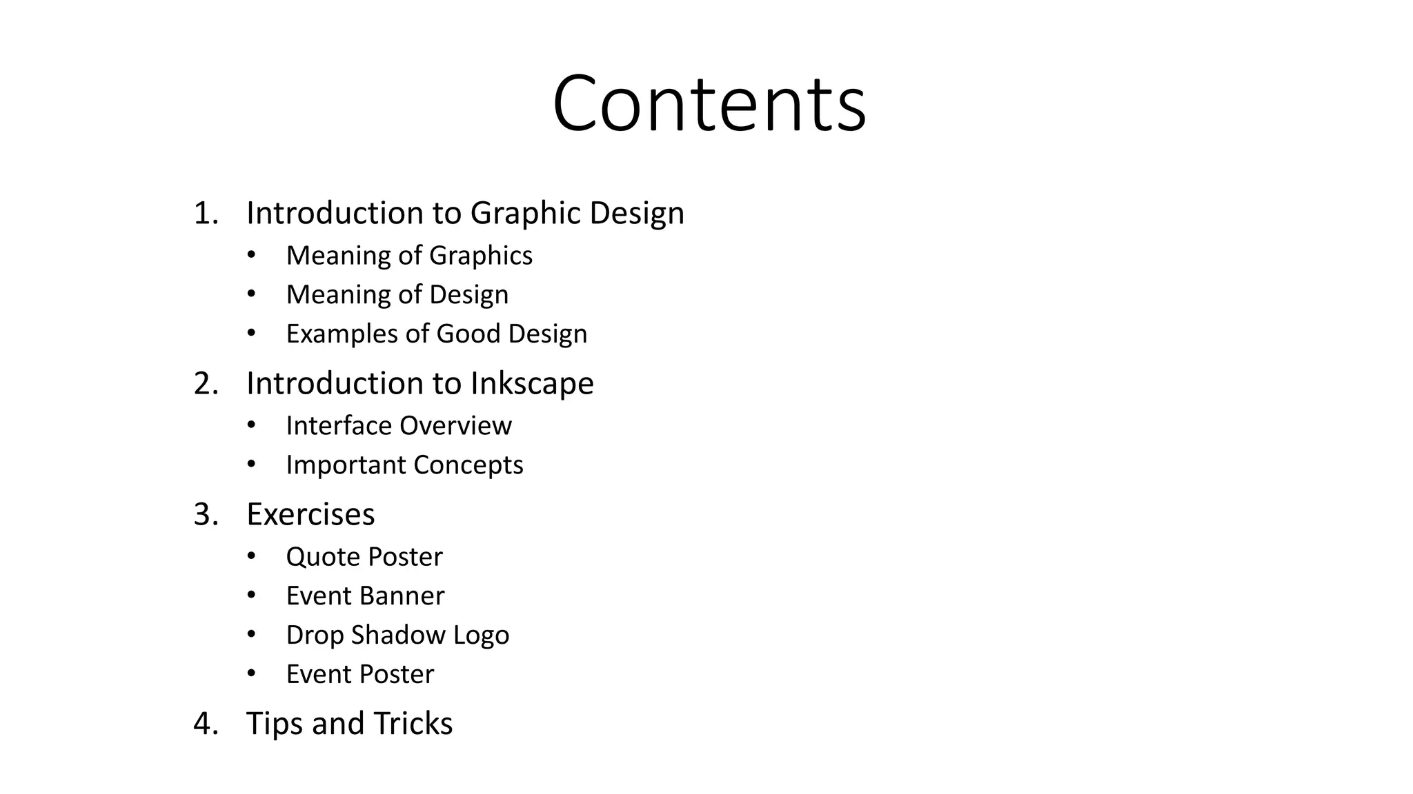 Contents
1. Introduction to Graphic Design
• Meaning of Graphics
• Meaning of Design
• Examples of Good Design
2. Introduction to Inkscape
• Interface Overview
• Important Concepts
3. Exercises
• Quote Poster
• Event Banner
• Drop Shadow Logo
• Event Poster
4. Tips and Tricks
 
