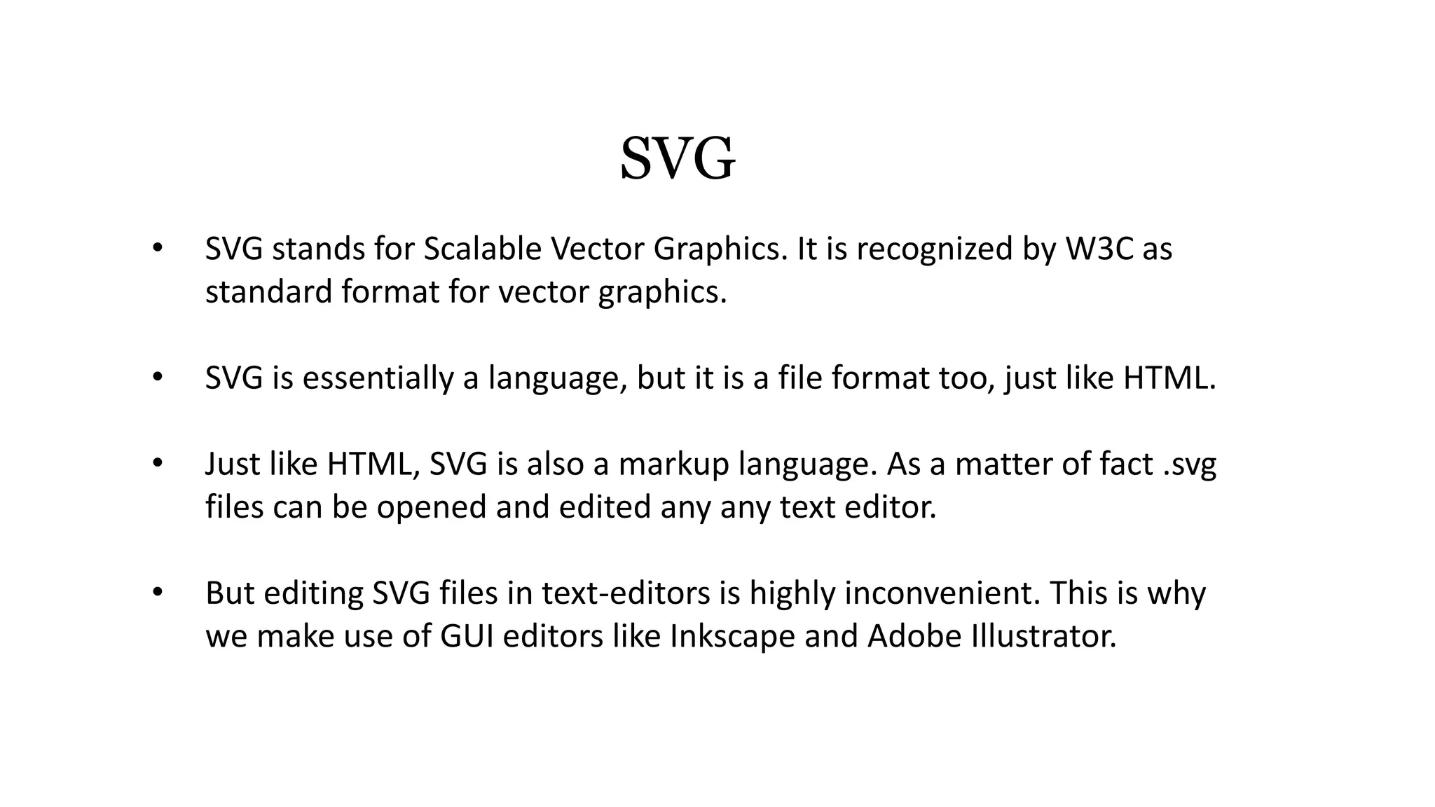 SVG
• SVG stands for Scalable Vector Graphics. It is recognized by W3C as
standard format for vector graphics.
• SVG is essentially a language, but it is a file format too, just like HTML.
• Just like HTML, SVG is also a markup language. As a matter of fact .svg
files can be opened and edited any any text editor.
• But editing SVG files in text-editors is highly inconvenient. This is why
we make use of GUI editors like Inkscape and Adobe Illustrator.
 