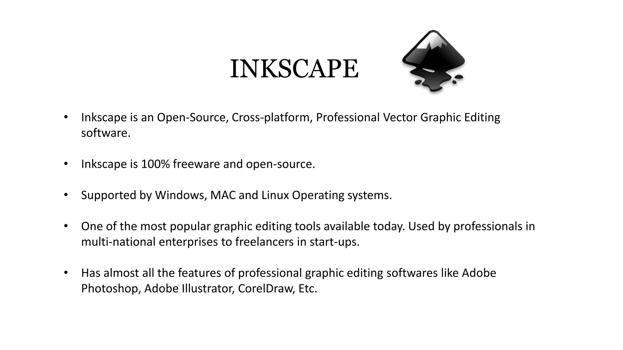 INKSCAPE
• Inkscape is an Open-Source, Cross-platform, Professional Vector Graphic Editing
software.
• Inkscape is 100% freeware and open-source.
• Supported by Windows, MAC and Linux Operating systems.
• One of the most popular graphic editing tools available today. Used by professionals in
multi-national enterprises to freelancers in start-ups.
• Has almost all the features of professional graphic editing softwares like Adobe
Photoshop, Adobe Illustrator, CorelDraw, Etc.
 