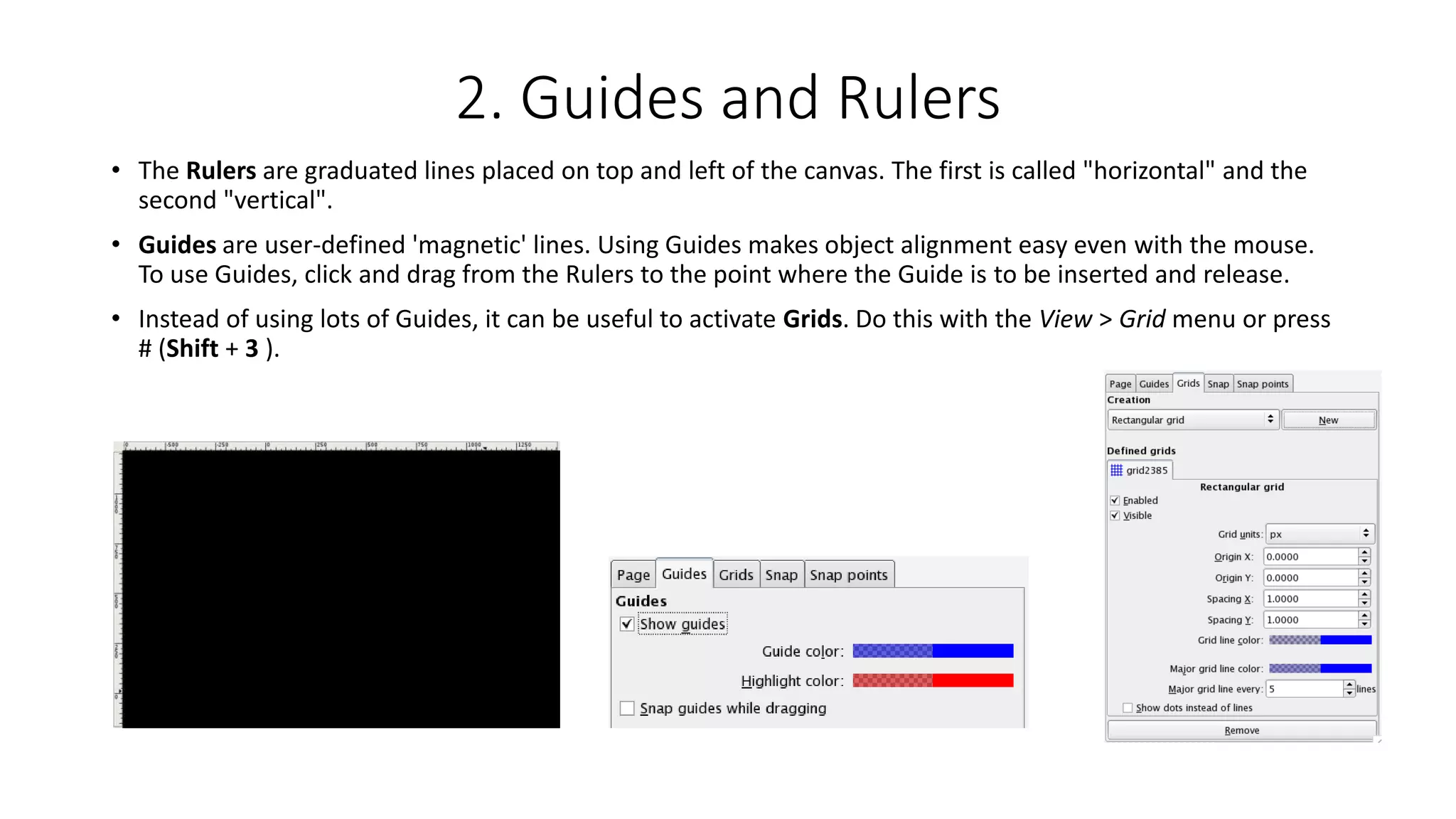 2. Guides and Rulers
• The Rulers are graduated lines placed on top and left of the canvas. The first is called "horizontal" and the
second "vertical".
• Guides are user-defined 'magnetic' lines. Using Guides makes object alignment easy even with the mouse.
To use Guides, click and drag from the Rulers to the point where the Guide is to be inserted and release.
• Instead of using lots of Guides, it can be useful to activate Grids. Do this with the View > Grid menu or press
# (Shift + 3 ).
 