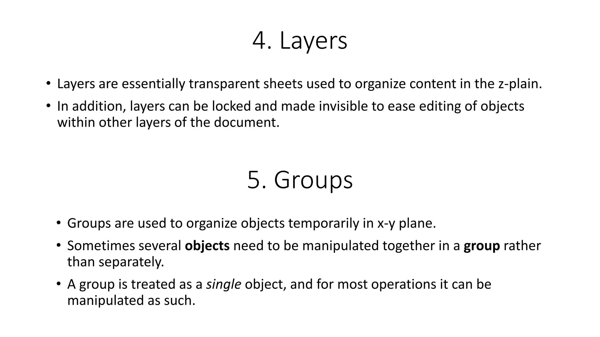 4. Layers
• Layers are essentially transparent sheets used to organize content in the z-plain.
• In addition, layers can be locked and made invisible to ease editing of objects
within other layers of the document.
5. Groups
• Groups are used to organize objects temporarily in x-y plane.
• Sometimes several objects need to be manipulated together in a group rather
than separately.
• A group is treated as a single object, and for most operations it can be
manipulated as such.
 