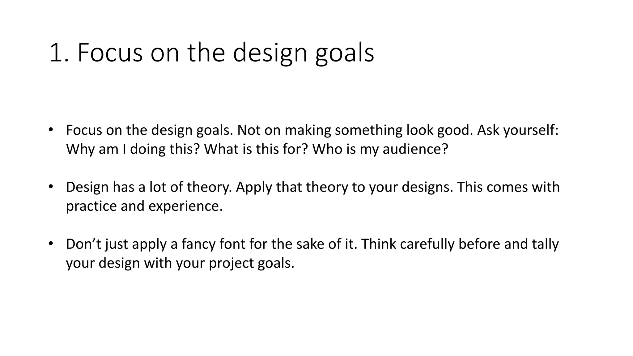 1. Focus on the design goals
• Focus on the design goals. Not on making something look good. Ask yourself:
Why am I doing this? What is this for? Who is my audience?
• Design has a lot of theory. Apply that theory to your designs. This comes with
practice and experience.
• Don’t just apply a fancy font for the sake of it. Think carefully before and tally
your design with your project goals.
 