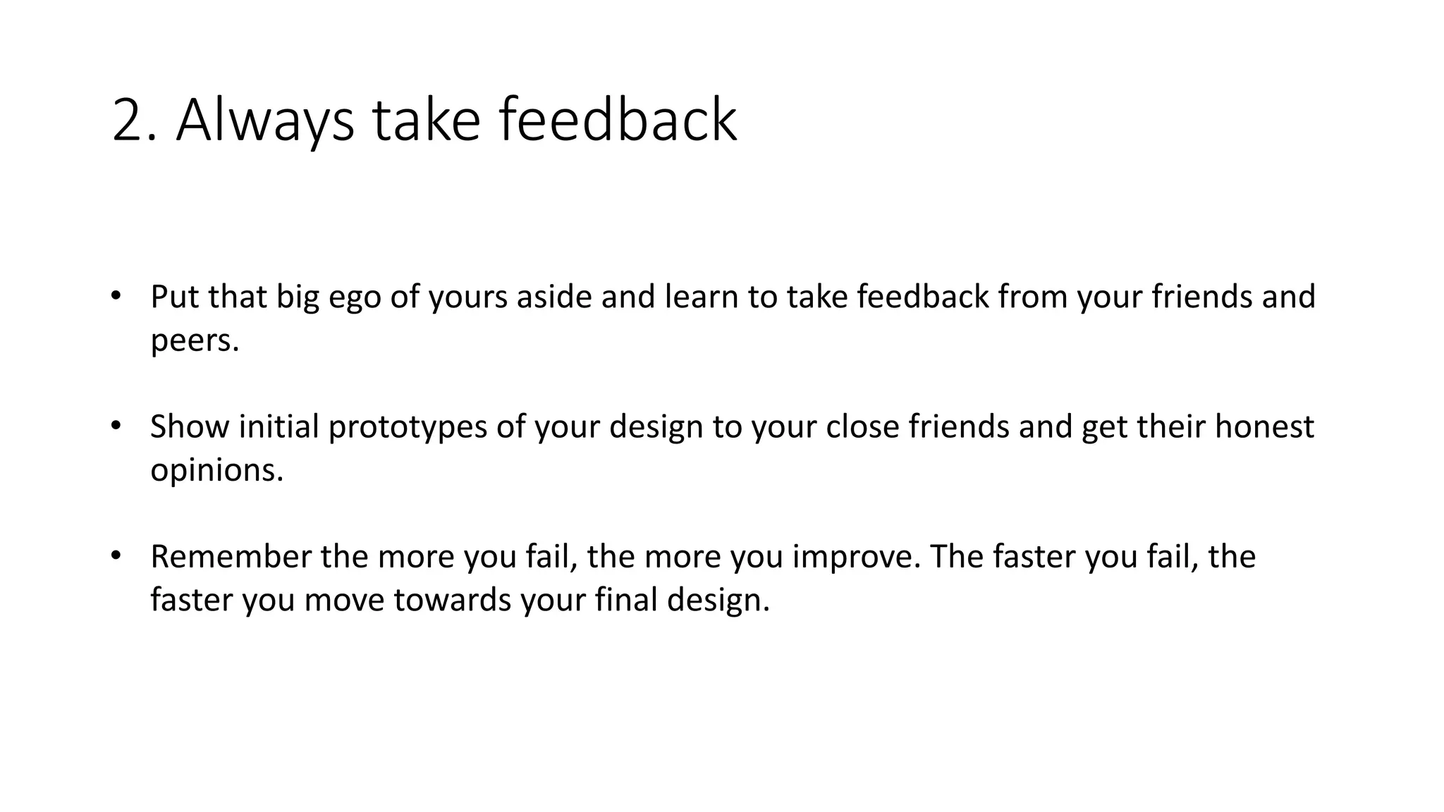 2. Always take feedback
• Put that big ego of yours aside and learn to take feedback from your friends and
peers.
• Show initial prototypes of your design to your close friends and get their honest
opinions.
• Remember the more you fail, the more you improve. The faster you fail, the
faster you move towards your final design.
 