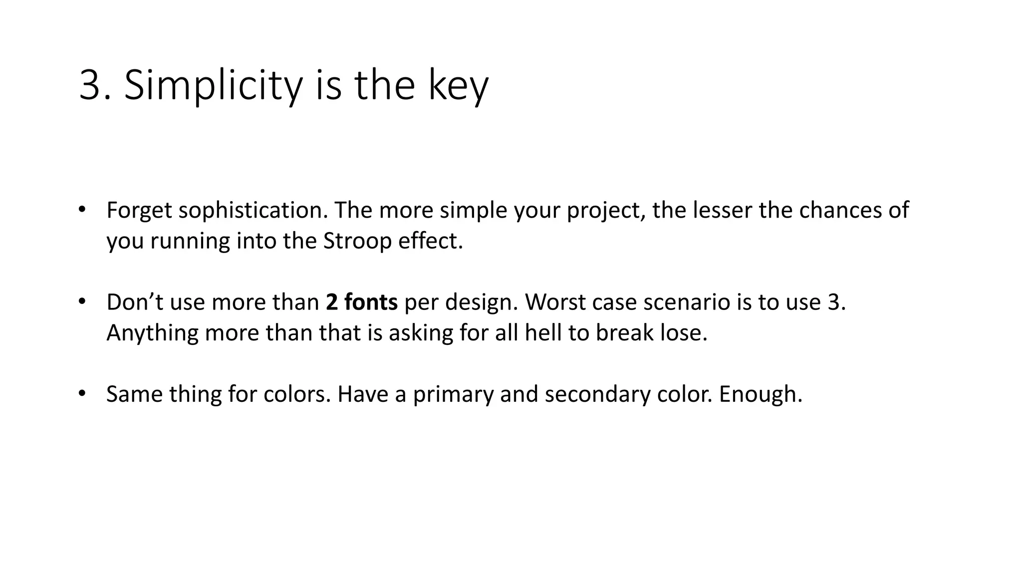 3. Simplicity is the key
• Forget sophistication. The more simple your project, the lesser the chances of
you running into the Stroop effect.
• Don’t use more than 2 fonts per design. Worst case scenario is to use 3.
Anything more than that is asking for all hell to break lose.
• Same thing for colors. Have a primary and secondary color. Enough.
 
