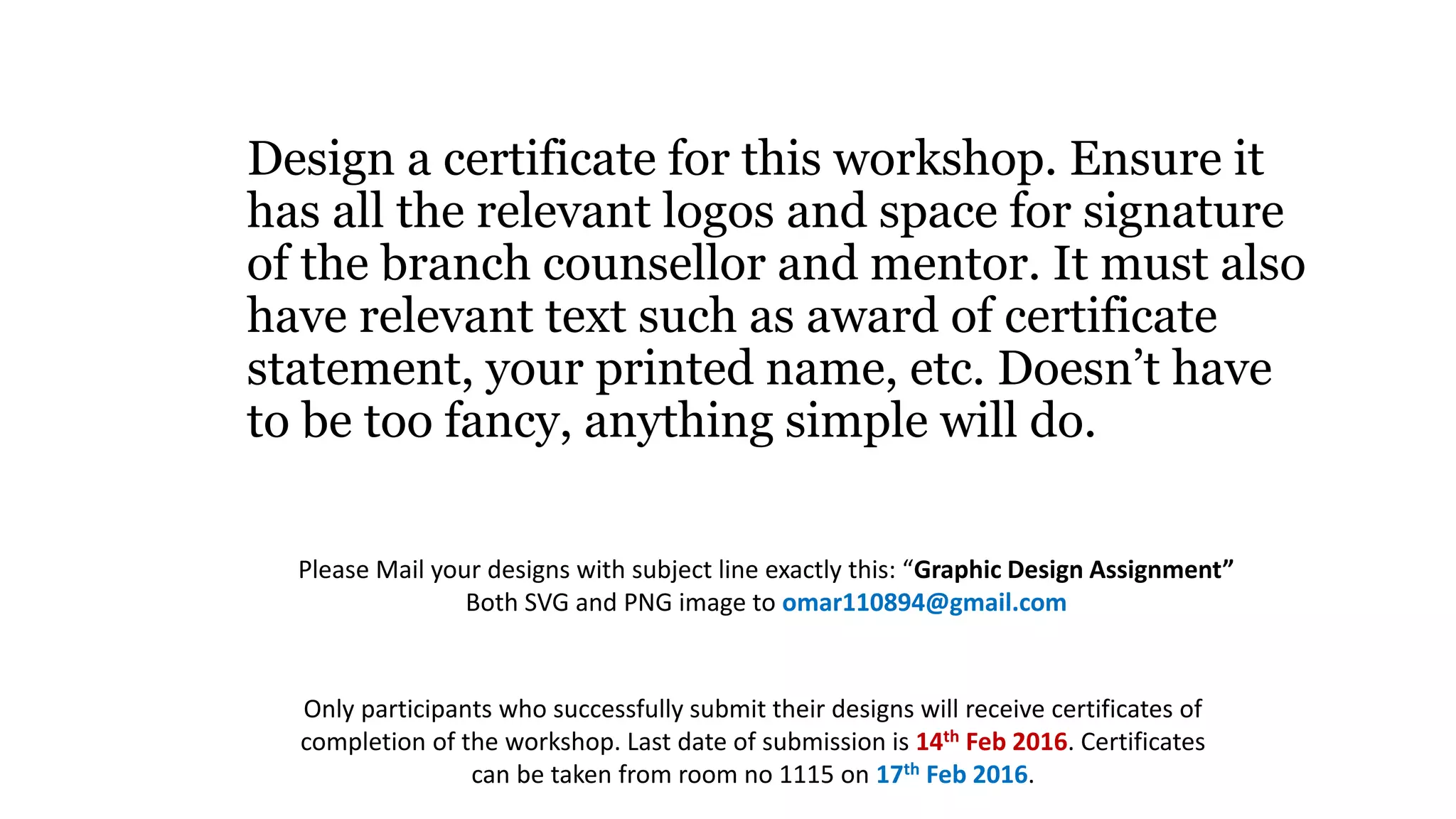 Design a certificate for this workshop. Ensure it
has all the relevant logos and space for signature
of the branch counsellor and mentor. It must also
have relevant text such as award of certificate
statement, your printed name, etc. Doesn’t have
to be too fancy, anything simple will do.
Please Mail your designs with subject line exactly this: “Graphic Design Assignment”
Both SVG and PNG image to omar110894@gmail.com
Only participants who successfully submit their designs will receive certificates of
completion of the workshop. Last date of submission is 14th Feb 2016. Certificates
can be taken from room no 1115 on 17th Feb 2016.
 
