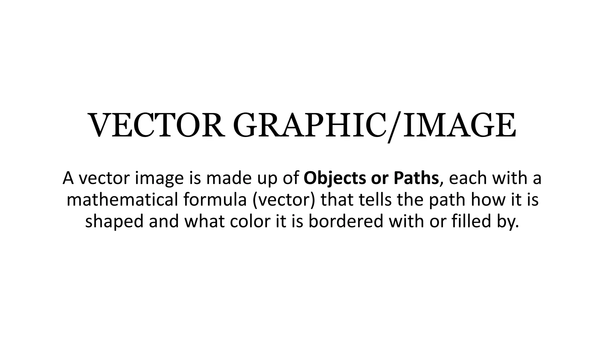 VECTOR GRAPHIC/IMAGE
A vector image is made up of Objects or Paths, each with a
mathematical formula (vector) that tells the path how it is
shaped and what color it is bordered with or filled by.
 