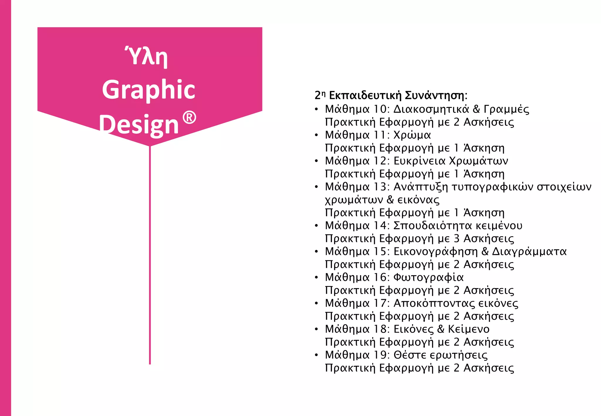 2η Εκπαιδευτική Συνάντηση:
• Μάθημα 10: Διακοσμητικά & Γραμμές
Πρακτική Εφαρμογή με 2 Ασκήσεις
• Μάθημα 11: Χρώμα
Πρακτική Εφαρμογή με 1 Άσκηση
• Μάθημα 12: Ευκρίνεια Χρωμάτων
Πρακτική Εφαρμογή με 1 Άσκηση
• Μάθημα 13: Ανάπτυξη τυπογραφικών στοιχείων
χρωμάτων & εικόνας
Πρακτική Εφαρμογή με 1 Άσκηση
• Μάθημα 14: Σπουδαιότητα κειμένου
Πρακτική Εφαρμογή με 3 Ασκήσεις
• Μάθημα 15: Εικονογράφηση & Διαγράμματα
Πρακτική Εφαρμογή με 2 Ασκήσεις
• Μάθημα 16: Φωτογραφία
Πρακτική Εφαρμογή με 2 Ασκήσεις
• Μάθημα 17: Αποκόπτοντας εικόνες
Πρακτική Εφαρμογή με 2 Ασκήσεις
• Μάθημα 18: Εικόνες & Κείμενο
Πρακτική Εφαρμογή με 2 Ασκήσεις
• Μάθημα 19: Θέστε ερωτήσεις
Πρακτική Εφαρμογή με 2 Ασκήσεις
Ύλη
Graphic
Design®
 