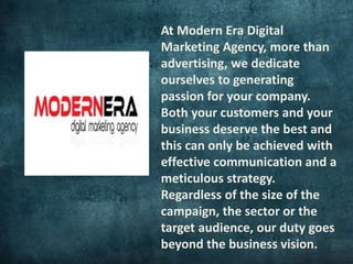 At Modern Era Digital
Marketing Agency, more than
advertising, we dedicate
ourselves to generating
passion for your company.
Both your customers and your
business deserve the best and
this can only be achieved with
effective communication and a
meticulous strategy.
Regardless of the size of the
campaign, the sector or the
target audience, our duty goes
beyond the business vision.
 