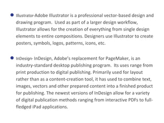 ● Illustrator-Adobe Illustrator is a professional vector-based design and
drawing program. Used as part of a larger design workflow,
Illustrator allows for the creation of everything from single design
elements to entire compositions. Designers use Illustrator to create
posters, symbols, logos, patterns, icons, etc.
● InDesign- InDesign, Adobe’s replacement for PageMaker, is an
industry-standard desktop publishing program. Its uses range from
print production to digital publishing. Primarily used for layout
rather than as a content-creation tool, it has used to combine text,
images, vectors and other prepared content into a finished product
for publishing. The newest versions of InDesign allow for a variety
of digital publication methods ranging from interactive PDFs to full-
fledged iPad applications.
 