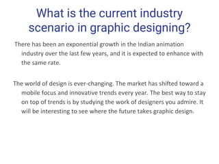 What is the current industry
scenario in graphic designing?
There has been an exponential growth in the Indian animation
industry over the last few years, and it is expected to enhance with
the same rate.
The world of design is ever-changing. The market has shifted toward a
mobile focus and innovative trends every year. The best way to stay
on top of trends is by studying the work of designers you admire. It
will be interesting to see where the future takes graphic design.
 