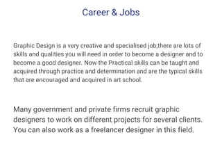 Career & Jobs
Graphic Design is a very creative and specialised job,there are lots of
skills and qualities you will need in order to become a designer and to
become a good designer. Now the Practical skills can be taught and
acquired through practice and determination and are the typical skills
that are encouraged and acquired in art school.
Many government and private firms recruit graphic
designers to work on different projects for several clients.
You can also work as a freelancer designer in this field.
 