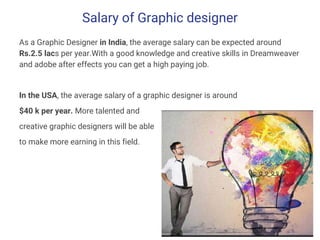 Salary of Graphic designer
As a Graphic Designer in India, the average salary can be expected around
Rs.2.5 lacs per year.With a good knowledge and creative skills in Dreamweaver
and adobe after effects you can get a high paying job.
In the USA, the average salary of a graphic designer is around
$40 k per year. More talented and
creative graphic designers will be able
to make more earning in this field.
 