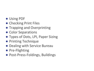 ● Using PDF
● Checking Print Files
● Trapping and Overprinting
● Color Separations
● Types of Dots, LPI, Paper Sizing
● Printing Technique
● Dealing with Service Bureau
● Pre-Flighting
● Post-Press-Foldings, Buildings
 